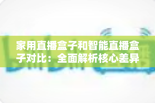 家用直播盒子和智能直播盒子对比：全面解析核心差异，助你轻松选购最佳直播设备