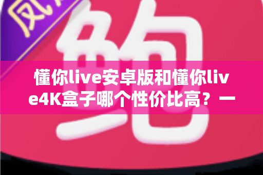 懂你live安卓版和懂你live4K盒子哪个性价比高？一文讲清成本、画质与适用人群