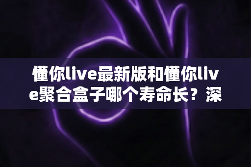 懂你live最新版和懂你live聚合盒子哪个寿命长?深度解析使用寿命差异与实用选购指南 懂你live最新版和懂你live聚合盒子哪个寿命长?深度解析使用寿命差异与实用选购指南