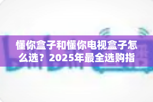 懂你盒子和懂你电视盒子怎么选？2025年最全选购指南：核心区别、适用人群与避坑技巧一次讲透