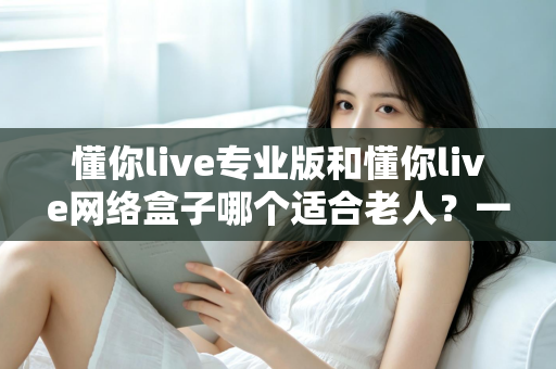 懂你live专业版和懂你live网络盒子哪个适合老人?一文看懂选购要点,让长辈看电视更省心 懂你live专业版和懂你live网络盒子哪个适合老人?一文看懂选购要点,让长辈看电视更省心