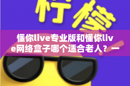 懂你live专业版和懂你live网络盒子哪个适合老人?一文看懂选购要点,让长辈看电视更省心 懂你live专业版和懂你live网络盒子哪个适合老人?一文看懂选购要点,让长辈看电视更省心