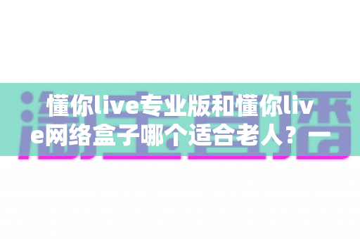 懂你live专业版和懂你live网络盒子哪个适合老人？一文看懂选购要点，让长辈看电视更省心