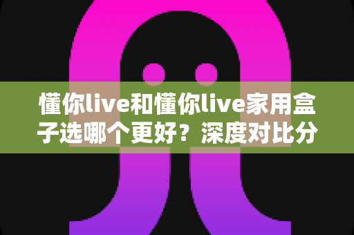 懂你live和懂你live家用盒子选哪个更好?深度对比分析帮你找到最适合的选择 懂你live和懂你live家用盒子选哪个更好?深度对比分析帮你找到最适合的选择