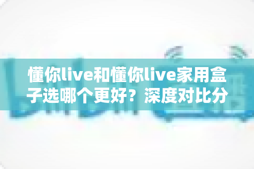 懂你live和懂你live家用盒子选哪个更好?深度对比分析帮你找到最适合的选择 懂你live和懂你live家用盒子选哪个更好?深度对比分析帮你找到最适合的选择