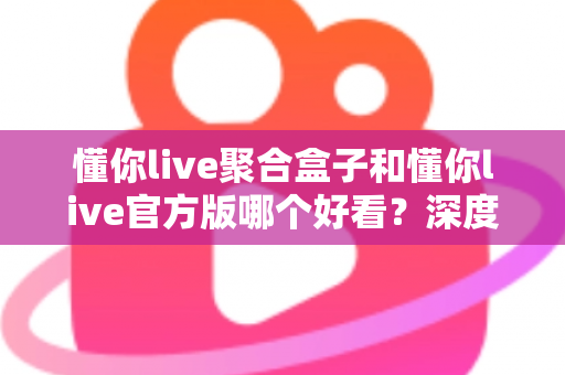 懂你live聚合盒子和懂你live官方版哪个好看?深度对比评测帮你选出心仪版本 懂你live聚合盒子和懂你live官方版哪个好看?深度对比评测帮你选出心仪版本