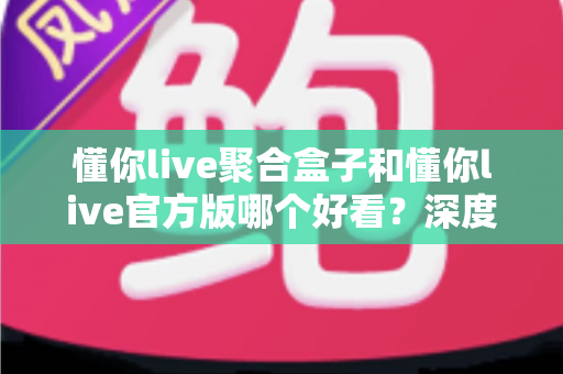懂你live聚合盒子和懂你live官方版哪个好看？深度对比评测帮你选出心仪版本