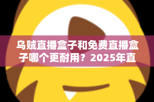 乌贼直播盒子和免费直播盒子哪个更耐用?2025年直播盒子耐用性深度对比与避坑选购指南 乌贼直播盒子和免费直播盒子哪个更耐用?2025年直播盒子耐用性深度对比与避坑选购指南
