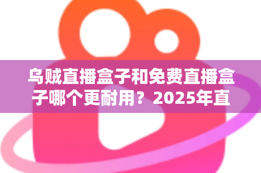 乌贼直播盒子和免费直播盒子哪个更耐用？2025年直播盒子耐用性深度对比与避坑选购指南