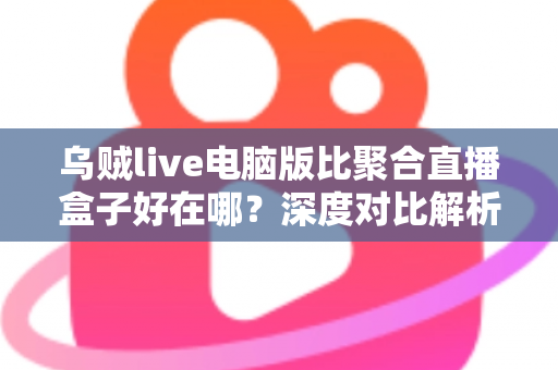 乌贼live电脑版比聚合直播盒子好在哪？深度对比解析，帮你选对桌面端直播工具