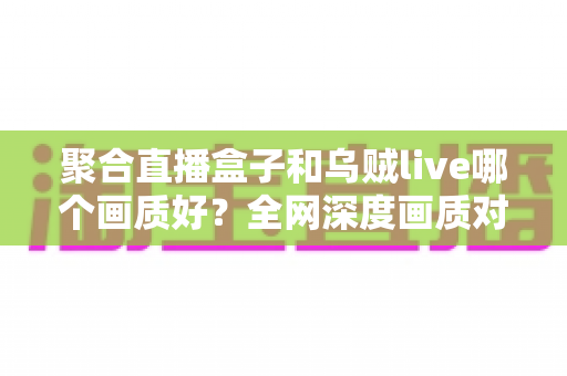 聚合直播盒子和乌贼live哪个画质好?全网深度画质对比测评,帮你选出高清流畅的最佳观赛神器 聚合直播盒子和乌贼live哪个画质好?全网深度画质对比测评,帮你选出高清流畅的最佳观赛神器