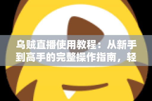 乌贼直播使用教程：从新手到高手的完整操作指南，轻松玩转直播平台