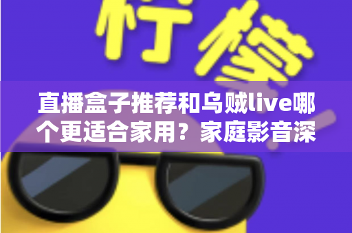 直播盒子推荐和乌贼live哪个更适合家用？家庭影音深度对比与选购指南
