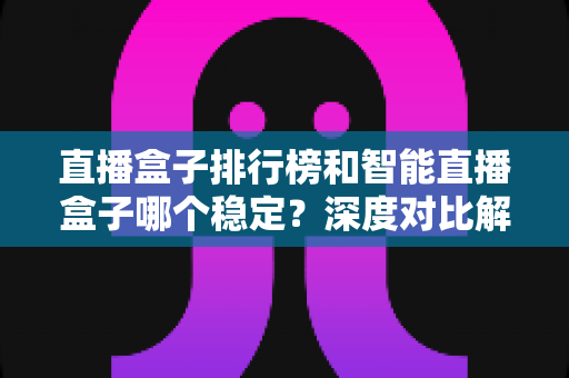 直播盒子排行榜和智能直播盒子哪个稳定？深度对比解析与权威选购指南
