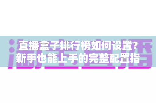 直播盒子排行榜如何设置?新手也能上手的完整配置指南与运营技巧 直播盒子排行榜如何设置?新手也能上手的完整配置指南与运营技巧