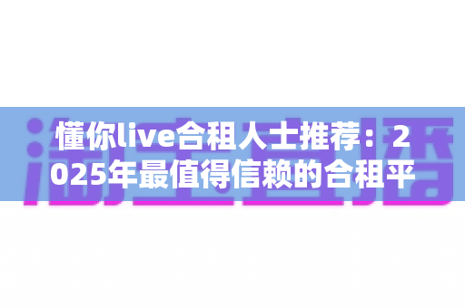 懂你live合租人士推荐:2025年最值得信赖的合租平台选择指南与避坑攻略 懂你live合租人士推荐:2025年最值得信赖的合租平台选择指南与避坑攻略