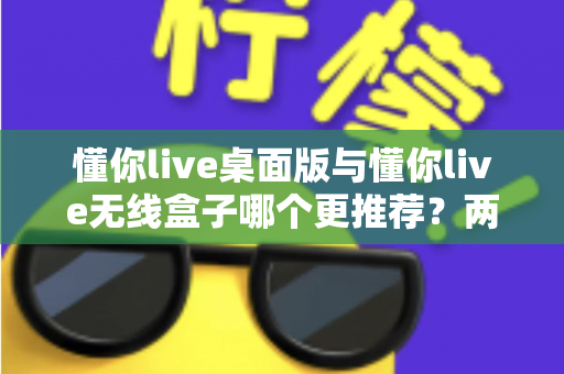 懂你live桌面版与懂你live无线盒子哪个更推荐？两种版本全面对比一次讲清楚