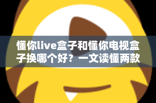 懂你live盒子和懂你电视盒子换哪个好?一文读懂两款盒子的真实差异与选购建议 懂你live盒子和懂你电视盒子换哪个好?一文读懂两款盒子的真实差异与选购建议