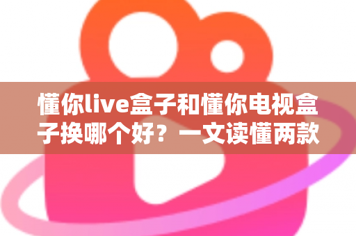 懂你live盒子和懂你电视盒子换哪个好?一文读懂两款盒子的真实差异与选购建议 懂你live盒子和懂你电视盒子换哪个好?一文读懂两款盒子的真实差异与选购建议