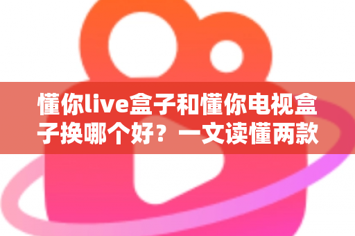 懂你live盒子和懂你电视盒子换哪个好？一文读懂两款盒子的真实差异与选购建议