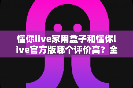 懂你live家用盒子和懂你live官方版哪个评价高？全面对比评测与选购指南