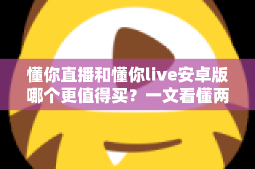 懂你直播和懂你live安卓版哪个更值得买?一文看懂两款应用的差异与选购建议 懂你直播和懂你live安卓版哪个更值得买?一文看懂两款应用的差异与选购建议