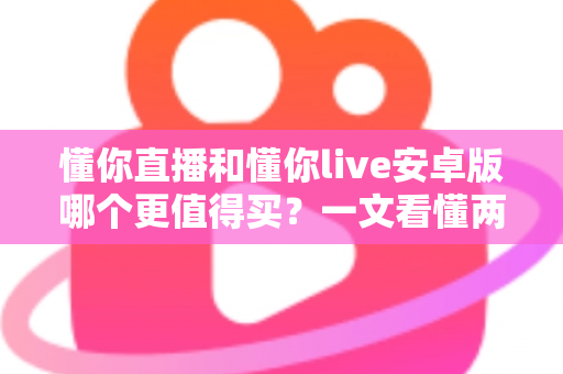 懂你直播和懂你live安卓版哪个更值得买？一文看懂两款应用的差异与选购建议