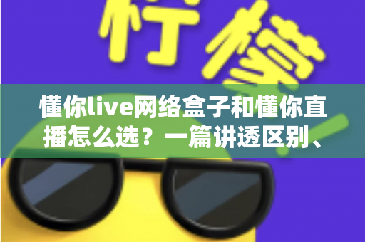 懂你live网络盒子和懂你直播怎么选?一篇讲透区别、优缺点与适用人群的实用选购指南 懂你live网络盒子和懂你直播怎么选?一篇讲透区别、优缺点与适用人群的实用选购指南
