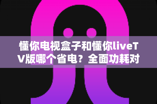 懂你电视盒子和懂你liveTV版哪个省电?全面功耗对比与省电选购指南 懂你电视盒子和懂你liveTV版哪个省电?全面功耗对比与省电选购指南