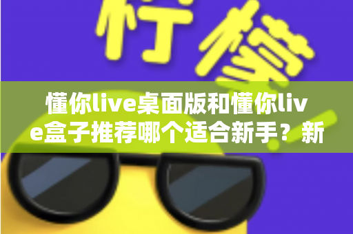 懂你live桌面版和懂你live盒子推荐哪个适合新手?新手入门选购全攻略一文讲透 懂你live桌面版和懂你live盒子推荐哪个适合新手?新手入门选购全攻略一文讲透