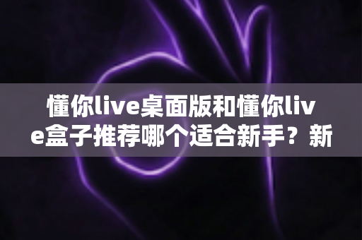 懂你live桌面版和懂你live盒子推荐哪个适合新手？新手入门选购全攻略一文讲透