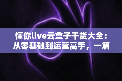 懂你live云盒子干货大全：从零基础到运营高手，一篇讲透云端直播的使用门道