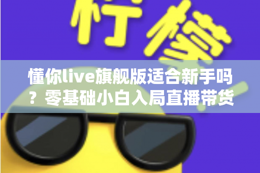 懂你live旗舰版适合新手吗？零基础小白入局直播带货的全面评测与上手指南