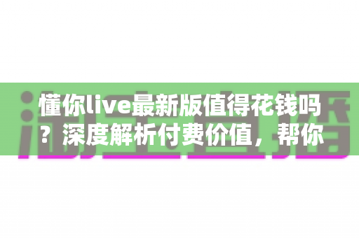 懂你live最新版值得花钱吗？深度解析付费价值，帮你做出明智决定