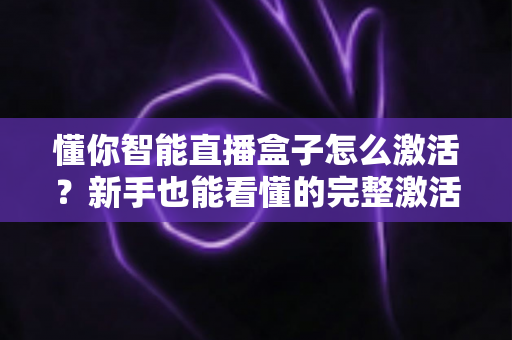 懂你智能直播盒子怎么激活?新手也能看懂的完整激活教程与使用指南 懂你智能直播盒子怎么激活?新手也能看懂的完整激活教程与使用指南