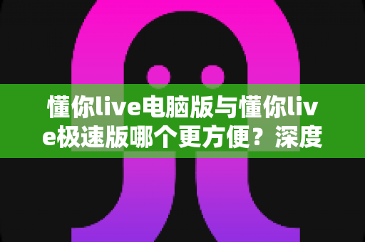懂你live电脑版与懂你live极速版哪个更方便？深度对比帮你一次选对