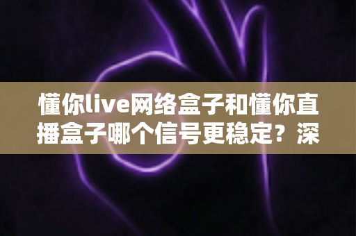 懂你live网络盒子和懂你直播盒子哪个信号更稳定？深度对比解析与实用选购指南