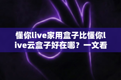 懂你live家用盒子比懂你live云盒子好在哪？一文看懂家用盒子的七大核心优势