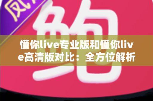 懂你live专业版和懂你live高清版对比：全方位解析两大版本差异，帮你精准选出最适合自己的那一款