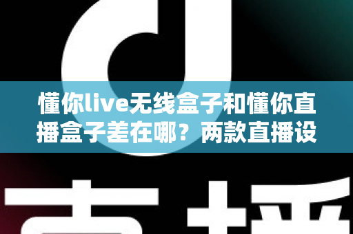 懂你live无线盒子和懂你直播盒子差在哪？两款直播设备核心区别、使用场景与选购指南全解析