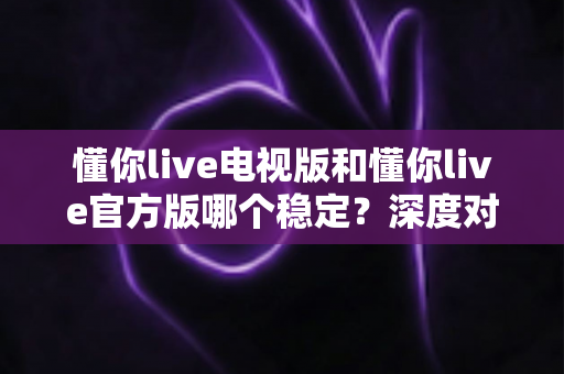 懂你live电视版和懂你live官方版哪个稳定？深度对比评测为你揭开答案
