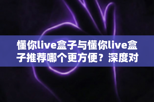 懂你live盒子与懂你live盒子推荐哪个更方便？深度对比解析助你轻松做选择