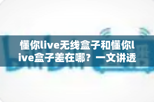 懂你live无线盒子和懂你live盒子差在哪？一文讲透两款设备的核心区别与选购攻略