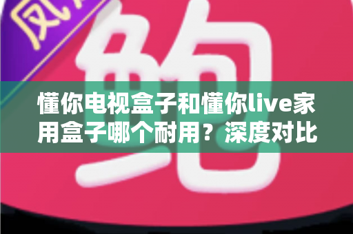 懂你电视盒子和懂你live家用盒子哪个耐用?深度对比评测帮你选对不选贵 懂你电视盒子和懂你live家用盒子哪个耐用?深度对比评测帮你选对不选贵