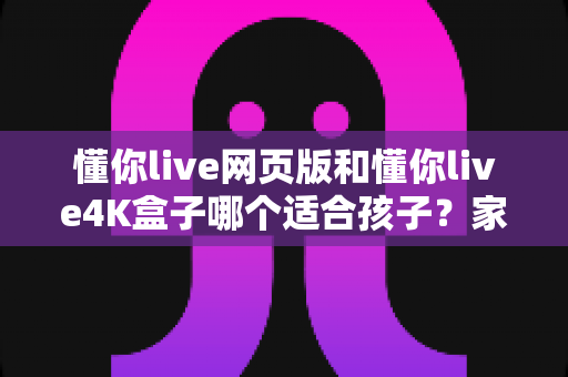 懂你live网页版和懂你live4K盒子哪个适合孩子?家长必读的全面选购指南 懂你live网页版和懂你live4K盒子哪个适合孩子?家长必读的全面选购指南