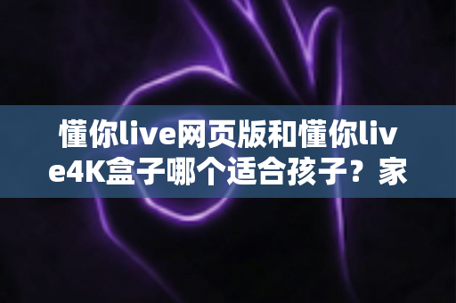 懂你live网页版和懂你live4K盒子哪个适合孩子？家长必读的全面选购指南