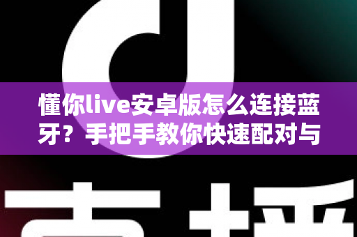 懂你live安卓版怎么连接蓝牙?手把手教你快速配对与故障排查全攻略 懂你live安卓版怎么连接蓝牙?手把手教你快速配对与故障排查全攻略