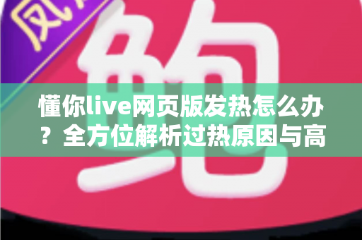 懂你live网页版发热怎么办？全方位解析过热原因与高效降温实用指南