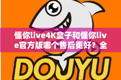 懂你live4K盒子和懂你live官方版哪个售后更好？全面解析帮你做出明智选择