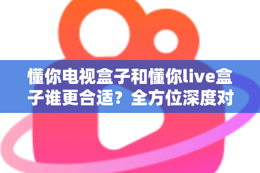 懂你电视盒子和懂你live盒子谁更合适？全方位深度对比帮你一次选对不踩坑